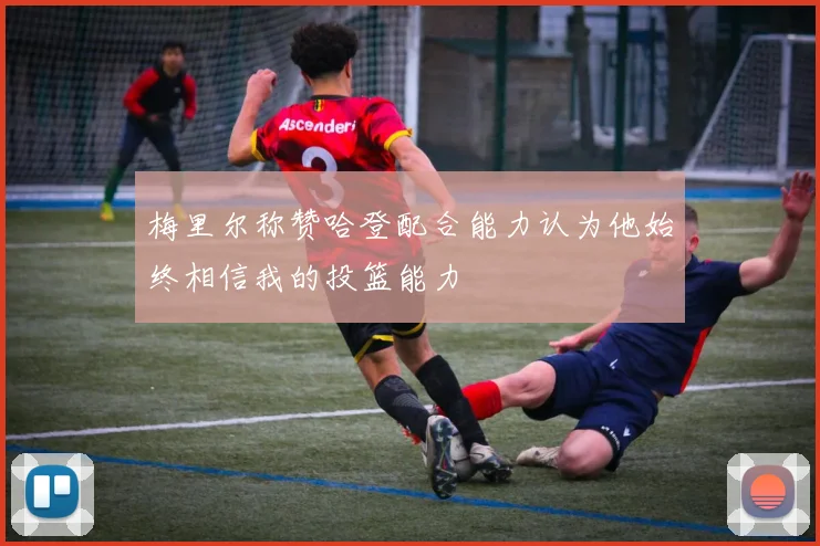 梅里尔称赞哈登配合能力认为他始终相信我的投篮能力