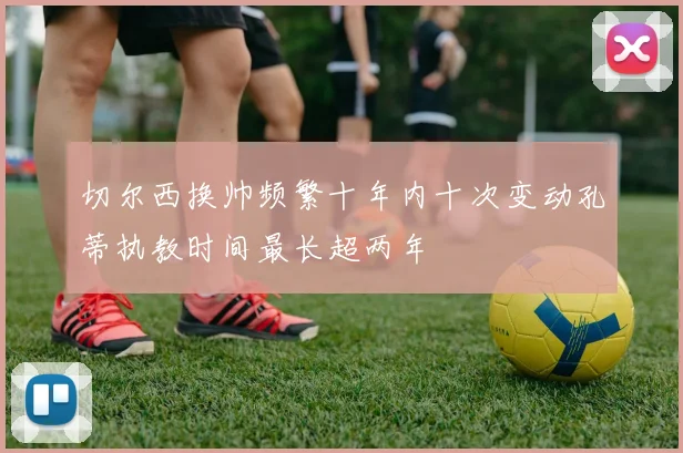 切尔西换帅频繁十年内十次变动孔蒂执教时间最长超两年