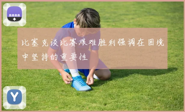 比塞克谈比赛艰难胜利强调在困境中坚持的重要性
