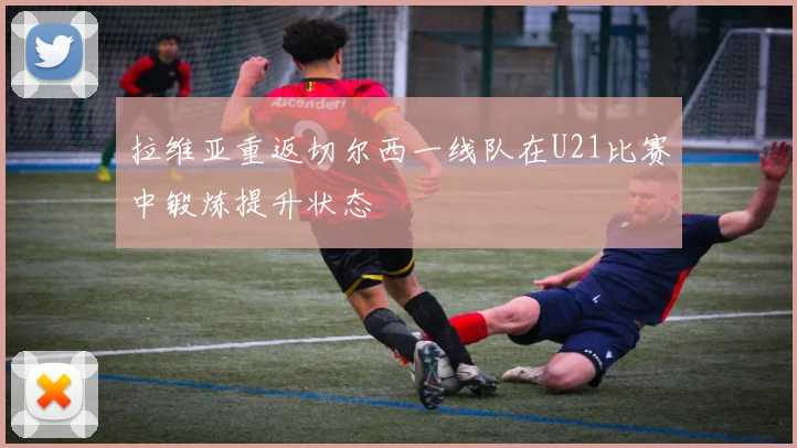 拉维亚重返切尔西一线队在U21比赛中锻炼提升状态
