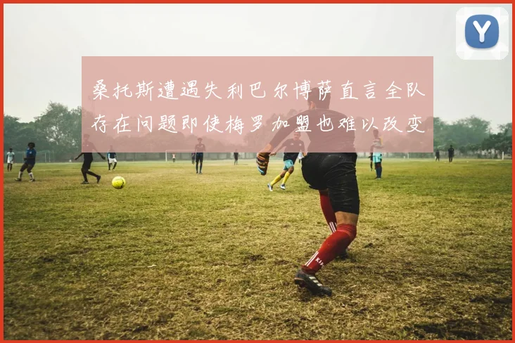 桑托斯遭遇失利巴尔博萨直言全队存在问题即使梅罗加盟也难以改变