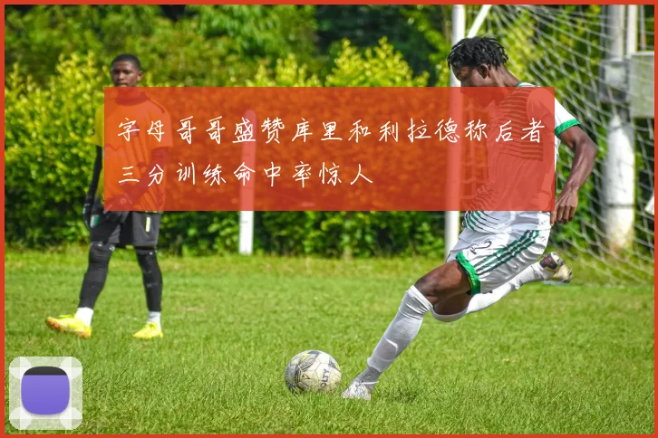 字母哥哥盛赞库里和利拉德称后者三分训练命中率惊人