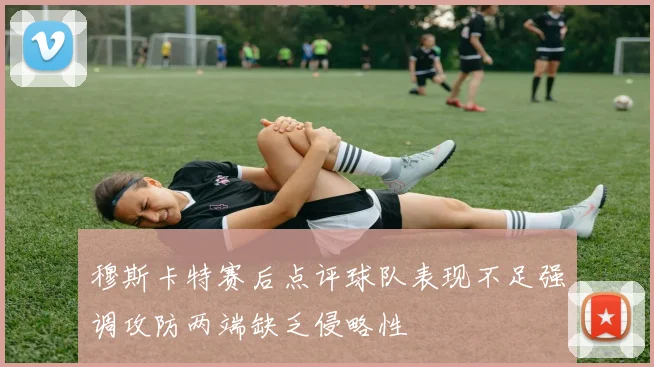 穆斯卡特赛后点评球队表现不足强调攻防两端缺乏侵略性