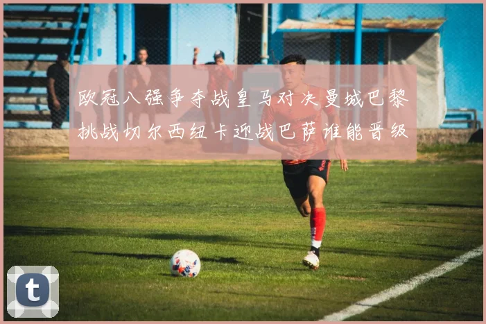 欧冠八强争夺战皇马对决曼城巴黎挑战切尔西纽卡迎战巴萨谁能晋级