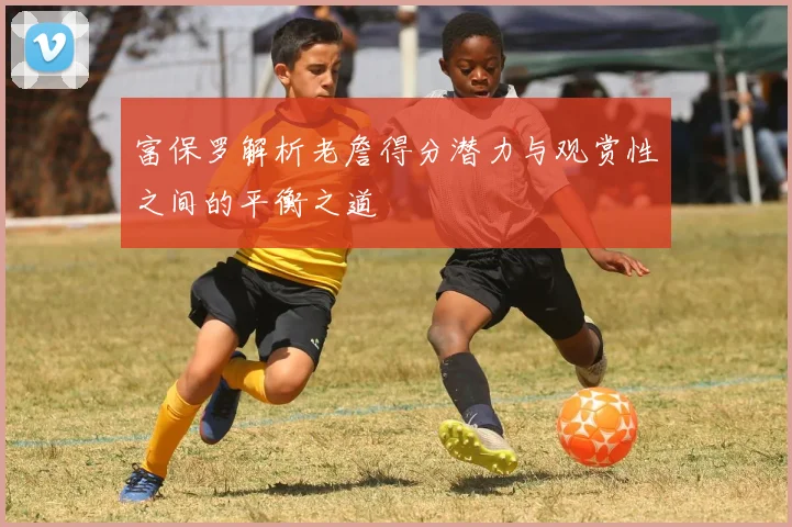 富保罗解析老詹得分潜力与观赏性之间的平衡之道