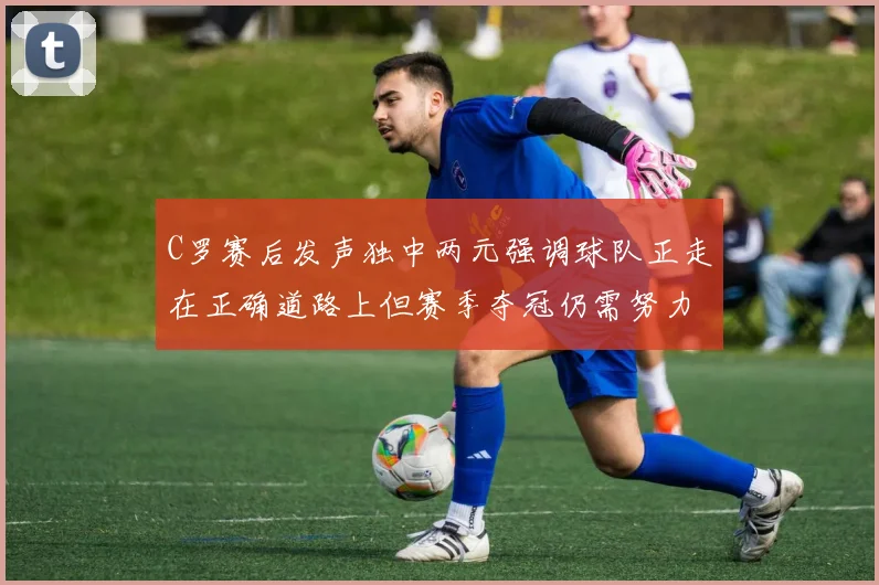 C罗赛后发声独中两元强调球队正走在正确道路上但赛季夺冠仍需努力