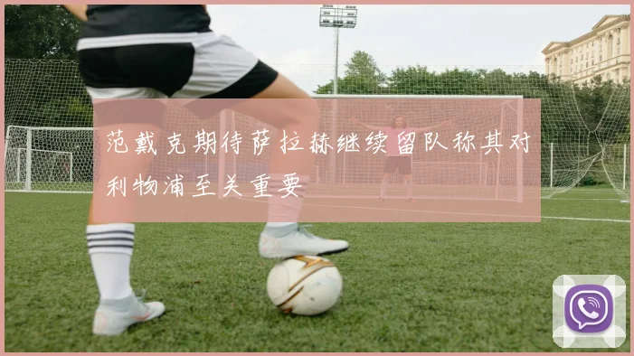 范戴克期待萨拉赫继续留队称其对利物浦至关重要