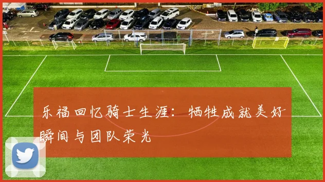 乐福回忆骑士生涯：牺牲成就美好瞬间与团队荣光
