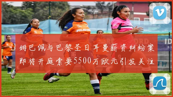 姆巴佩与巴黎圣日耳曼薪资纠纷案即将开庭索要5500万欧元引发关注