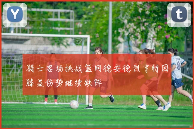 骑士客场挑战篮网德安德烈亨特因膝盖伤势继续缺阵