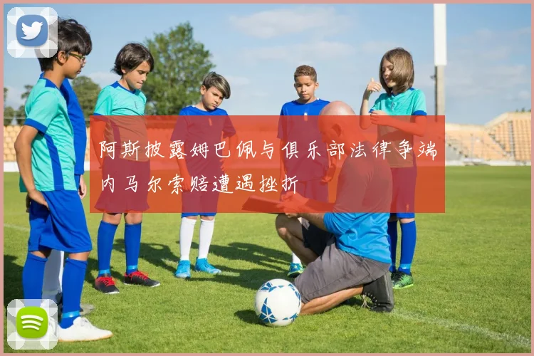 阿斯披露姆巴佩与俱乐部法律争端内马尔索赔遭遇挫折