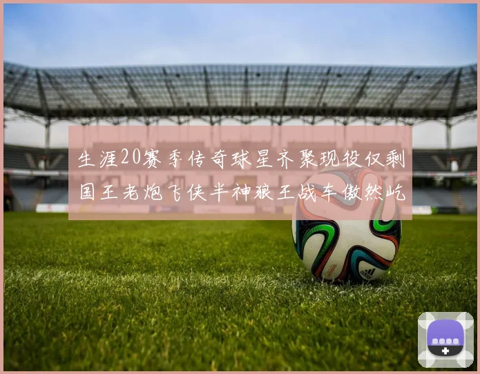 生涯20赛季传奇球星齐聚现役仅剩国王老炮飞侠半神狼王战车傲然屹立