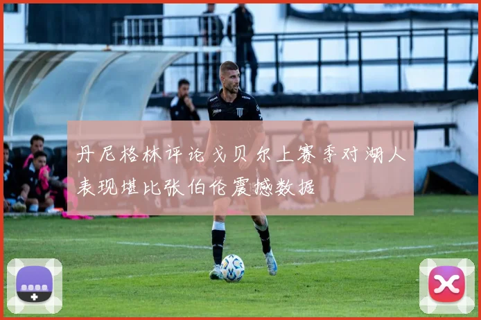 丹尼格林评论戈贝尔上赛季对湖人表现堪比张伯伦震撼数据