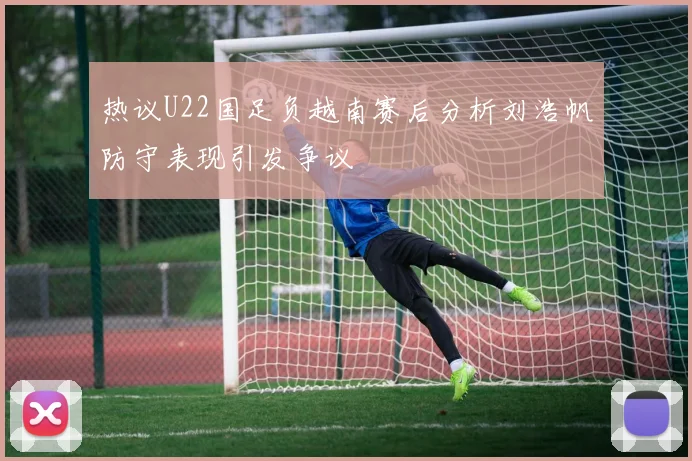 热议U22国足负越南赛后分析刘浩帆防守表现引发争议