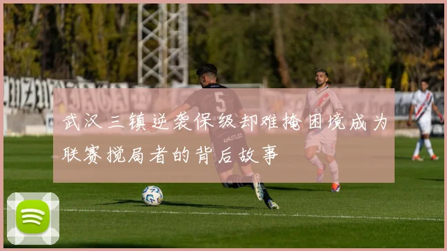 武汉三镇逆袭保级却难掩困境成为联赛搅局者的背后故事
