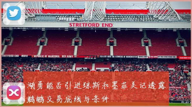 湖勇能否引进琼斯和墨菲美记透露鹈鹕交易底线与条件