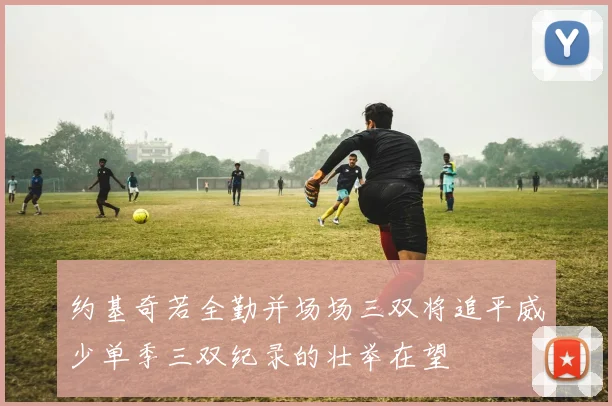 约基奇若全勤并场场三双将追平威少单季三双纪录的壮举在望