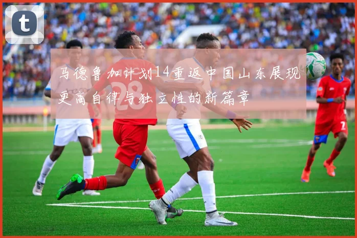 马德鲁加计划14重返中国山东展现更高自律与独立性的新篇章