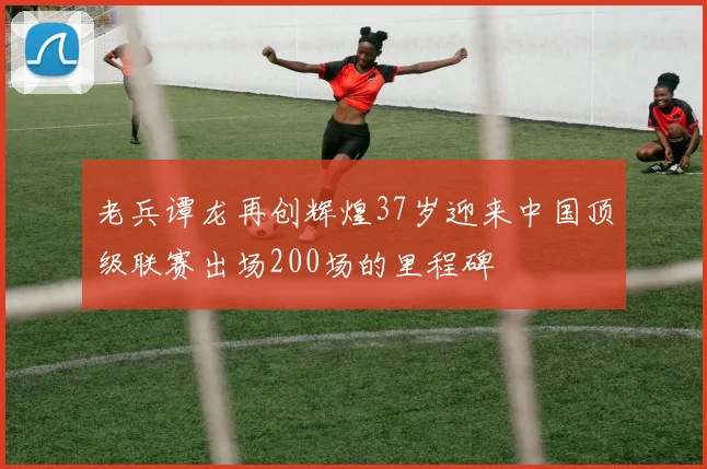 老兵谭龙再创辉煌37岁迎来中国顶级联赛出场200场的里程碑