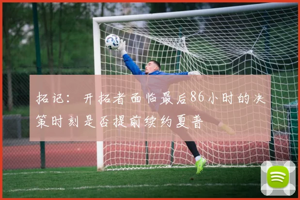 拓记：开拓者面临最后86小时的决策时刻是否提前续约夏普