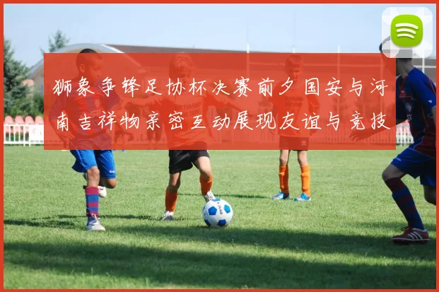 狮象争锋足协杯决赛前夕国安与河南吉祥物亲密互动展现友谊与竞技精神