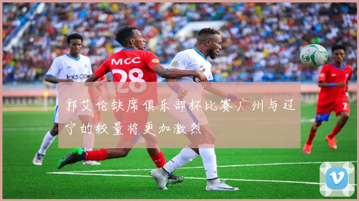郭艾伦缺席俱乐部杯比赛广州与辽宁的较量将更加激烈
