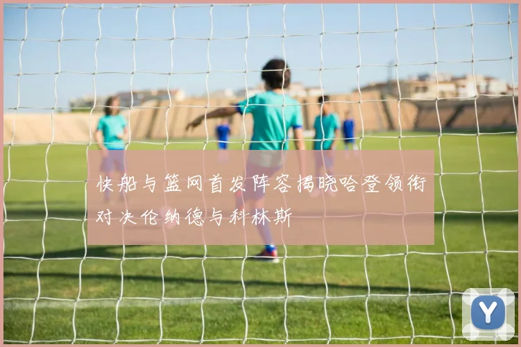 快船与篮网首发阵容揭晓哈登领衔对决伦纳德与科林斯