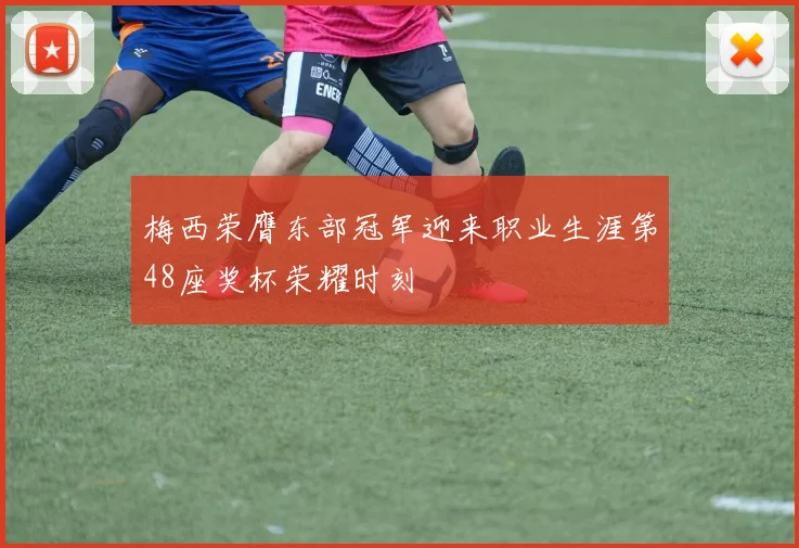 梅西荣膺东部冠军迎来职业生涯第48座奖杯荣耀时刻