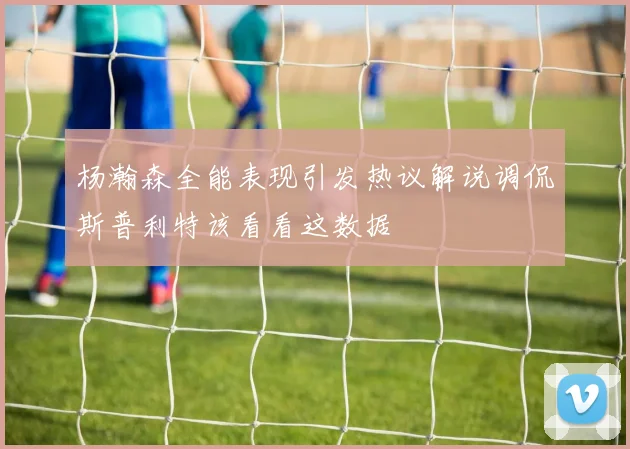杨瀚森全能表现引发热议解说调侃斯普利特该看看这数据