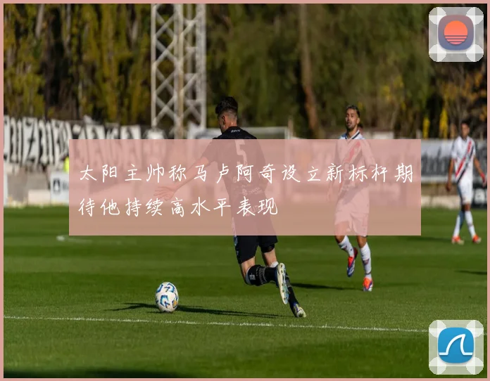 太阳主帅称马卢阿奇设立新标杆期待他持续高水平表现